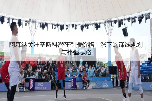 阿森纳关注塞斯科潜在引援价格上涨下的锋线规划与补强思路（kaiyun）